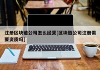 注册区块链公司怎么经营[区块链公司注册需要资质吗]